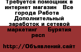 Требуется помощник в интернет-магазин - Все города Работа » Дополнительный заработок и сетевой маркетинг   . Бурятия респ.